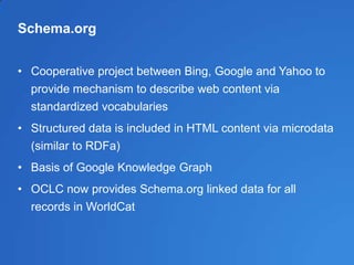 Schema.org
• Cooperative project between Bing, Google and Yahoo to
provide mechanism to describe web content via
standardized vocabularies
• Structured data is included in HTML content via microdata
(similar to RDFa)
• Basis of Google Knowledge Graph
• OCLC now provides Schema.org linked data for all
records in WorldCat
 