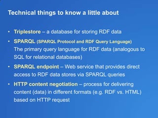 Technical things to know a little about
• Triplestore – a database for storing RDF data
• SPARQL (SPARQL Protocol and RDF Query Language)
The primary query language for RDF data (analogous to
SQL for relational databases)
• SPARQL endpoint – Web service that provides direct
access to RDF data stores via SPARQL queries
• HTTP content negotiation – process for delivering
content (data) in different formats (e.g. RDF vs. HTML)
based on HTTP request
 