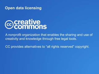 Open data licensing
A nonprofit organization that enables the sharing and use of
creativity and knowledge through free legal tools.
CC provides alternatives to ―all rights reserved‖ copyright.
 