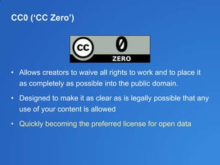 CC0 (‘CC Zero’)
• Allows creators to waive all rights to work and to place it
as completely as possible into the public domain.
• Designed to make it as clear as is legally possible that any
use of your content is allowed
• Quickly becoming the preferred license for open data
 