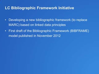 LC Bibliographic Framework Initiative
• Developing a new bibliographic framework (to replace
MARC) based on linked data principles
• First draft of the Bibliographic Framework (BIBFRAME)
model published in November 2012
 