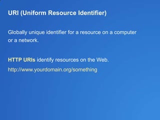 URI (Uniform Resource Identifier)
Globally unique identifier for a resource on a computer
or a network.
HTTP URIs identify resources on the Web.
http://www.yourdomain.org/something
 