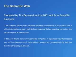 The Semantic Web
Proposed by Tim Berners-Lee in a 2001 article in Scientific
American
“The Semantic Web is not a separate Web but an extension of the current one, in
which information is given well-defined meaning, better enabling computers and
people to work in cooperation…
In the near future, these developments will usher in significant new functionality
as machines become much better able to process and „understand‟ the data that
they merely display at present.”
 