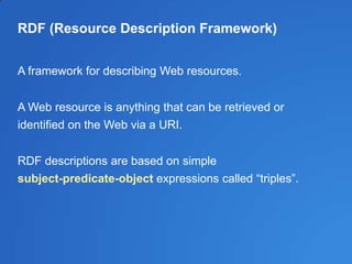 RDF (Resource Description Framework)
A framework for describing Web resources.
A Web resource is anything that can be retrieved or
identified on the Web via a URI.
RDF descriptions are based on simple
subject-predicate-object expressions called ―triples‖.
 