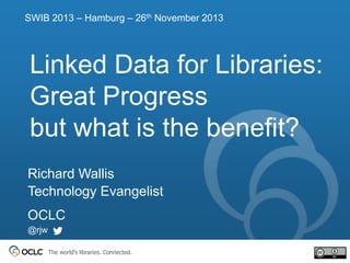 SWIB 2013 – Hamburg – 26th November 2013

Linked Data for Libraries:
Great Progress
but what is the benefit?
Richard Wallis
Technology Evangelist
OCLC
@rjw
The world’s libraries. Connected.

 