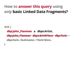 How to answer this query using 
only basic Linked Data Fragments?
ASK {
dbp:John_Flaxman a dbpo:Artist.
dbp:John_Flaxman dbpo:birthPlace dbp:York.
dbp:York foaf:name "York"@en.
}
 