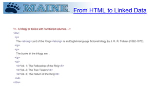From HTML to Linked Data
<!-- A trilogy of books with numbered volumes. -->
<div>
<p>
The <strong>Lord of the Rings</strong> is an English-language fictional trilogy by J. R. R. Tolkien (1892-1973).
</p>
<p>
The books in the trilogy are:
</p>
<ul>
<li>Vol. 1: The Fellowship of the Ring</li>
<li>Vol. 2: The Two Towers</li>
<li>Vol. 3: The Return of the King</li>
</ul>
</div>
 