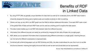 Benefits of RDF
in Linked Data
1. By using HTTP URIs as globally unique identifiers for data items as well as for vocabulary terms, the RDF data model is
inherently designed for being used at global scale and enables anybody to refer to anything.
2. Clients can look up any URI in an RDF graph over the Web to retrieve additional information. Thus each RDF triple is part
of the global Web of Data and each RDF triple can be used as a starting point to explore this data space.
3. The data model enables you to set RDF links between data from different sources.
4. Information from different sources can easily be combined by merging the two sets of triples into a single graph.
5. RDF allows you to represent information that is expressed using different schemata in a single graph, meaning that you
can mix terms for different vocabularies to represent data.
6. Combined with schema languages such as RDF-Schema and OWL, the data model allows the use of as much or as little
structure as desired, meaning that tightly structured data as well as semi-structured data can be represented.
Source: http://linkeddatabook.com/editions/1.0/#htoc16
 