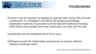 Vocabularies
At times it may be important or valuable to organize data. Using OWL (to build
vocabularies, or “ontologies”) and SKOS (for designing knowledge
organization systems) it is possible to enrich data with additional meaning,
which allows more people (and more machines) to do more with the data.
Vocabularies are the contextless list of terms used
Ontologies provide the relationships and grammar to express relations
between vocabulary terms
Source: http://www.w3.org/standards/semanticweb/
 