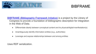BIBFRAME
BIBFRAME (Bibliographic Framework Initiative) is a project by the Library of
Congress to provide a foundation of bibliographic description for integration
in the Web of Data.
● Differentiate clearly between conceptual content and its physical/digital manifestation(s)
● Unambiguously identify information entities (e.g., authorities)
● Leverage and expose relationships between and among entities
Uses RDF serialization.
 