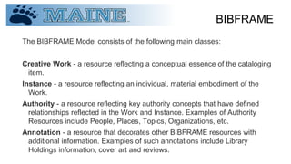 BIBFRAME
The BIBFRAME Model consists of the following main classes:
Creative Work - a resource reflecting a conceptual essence of the cataloging
item.
Instance - a resource reflecting an individual, material embodiment of the
Work.
Authority - a resource reflecting key authority concepts that have defined
relationships reflected in the Work and Instance. Examples of Authority
Resources include People, Places, Topics, Organizations, etc.
Annotation - a resource that decorates other BIBFRAME resources with
additional information. Examples of such annotations include Library
Holdings information, cover art and reviews.
 