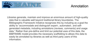 Annotation
Libraries generate, maintain and improve an enormous amount of high-quality
data that is valuable well beyond traditional library boundaries. The
Bibliographic Framework Initiative recognizes this by including as a goal the
ability to “accommodate and distinguish expert-, automated-, and self-
generated metadata, including annotations (reviews, comments) and usage
data.” Rather than pre-define and limit our potential uses of this data, the
BIBFRAME model provides the necessary scaffolding to allows this data to
easily be annotated by libraries as well as third party users of this
information.
 