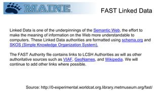 FAST Linked Data
Linked Data is one of the underpinnings of the Semantic Web, the effort to
make the meaning of information on the Web more understandable to
computers. These Linked Data authorities are formatted using schema.org and
SKOS (Simple Knowledge Organization System).
The FAST Authority file contains links to LCSH Authorities as will as other
authoritative sources such as VIAF, GeoNames, and Wikipedia. We will
continue to add other links where possible.
Source: http://0-experimental.worldcat.org.library.metmuseum.org/fast/
 