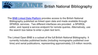 British National Bibliography
The BNB Linked Data Platform provides access to the British National
Bibliography published as linked open data and made available through
SPARQL services. Two different interfaces are provided: a SPARQL
editor, and /sparql a service endpoint for remote queries. Alternatively, use
the search box below to enter a plain text term.
The Linked Open BNB is a subset of the full British National Bibliography. It
currently includes published books (including monographs published over
time) and serial publications, representing approximately 2.8 million records.
 