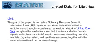 Linked Data for Libraries
LD4L
The goal of the project is to create a Scholarly Resource Semantic
Information Store (SRSIS) model that works both within individual
institutions and through a coordinated, extensible network of Linked Open
Data to capture the intellectual value that librarians and other domain
experts and scholars add to information resources when they describe,
annotate, organize, select, and use those resources, together with the
social value evident from patterns of usage.
 