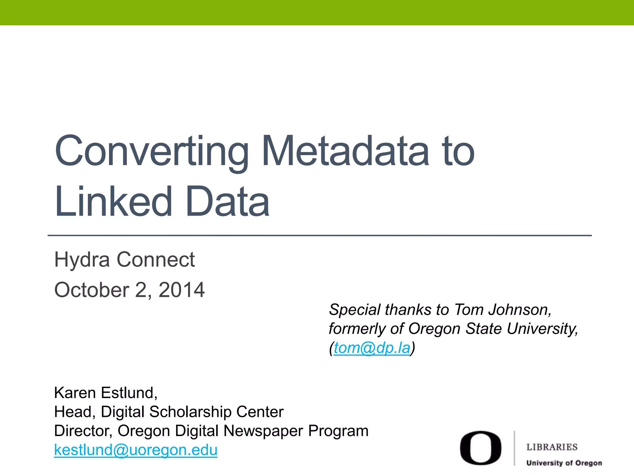 Converting Metadata to 
Linked Data 
Hydra Connect 
October 2, 2014 
Special thanks to Tom Johnson, 
formerly of Oregon State University, 
(tom@dp.la) 
Karen Estlund, 
Head, Digital Scholarship Center 
Director, Oregon Digital Newspaper Program 
kestlund@uoregon.edu 
 
