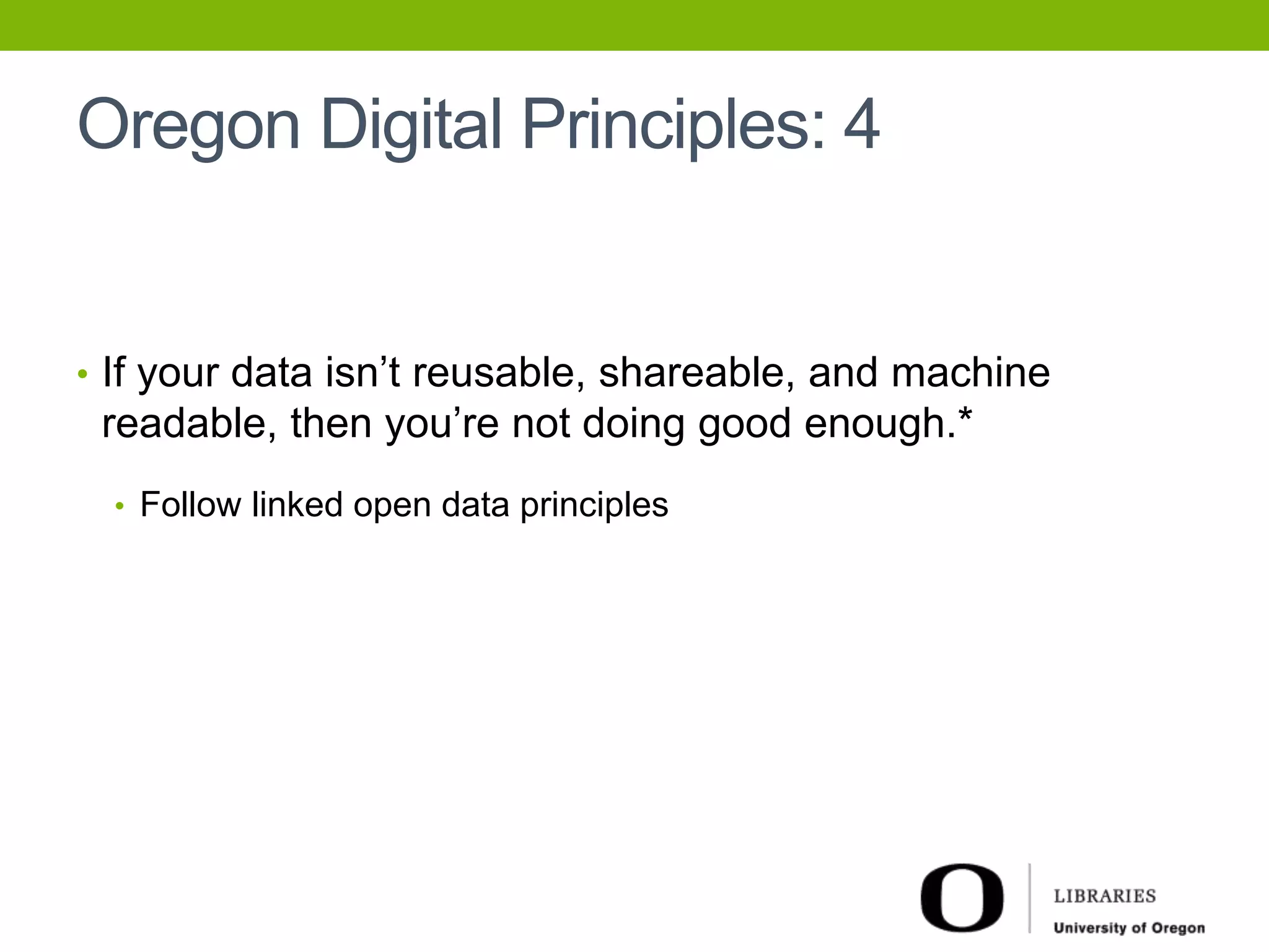 Oregon Digital Principles: 4 
• If your data isn’t reusable, shareable, and machine 
readable, then you’re not doing good enough.* 
• Follow linked open data principles 
 