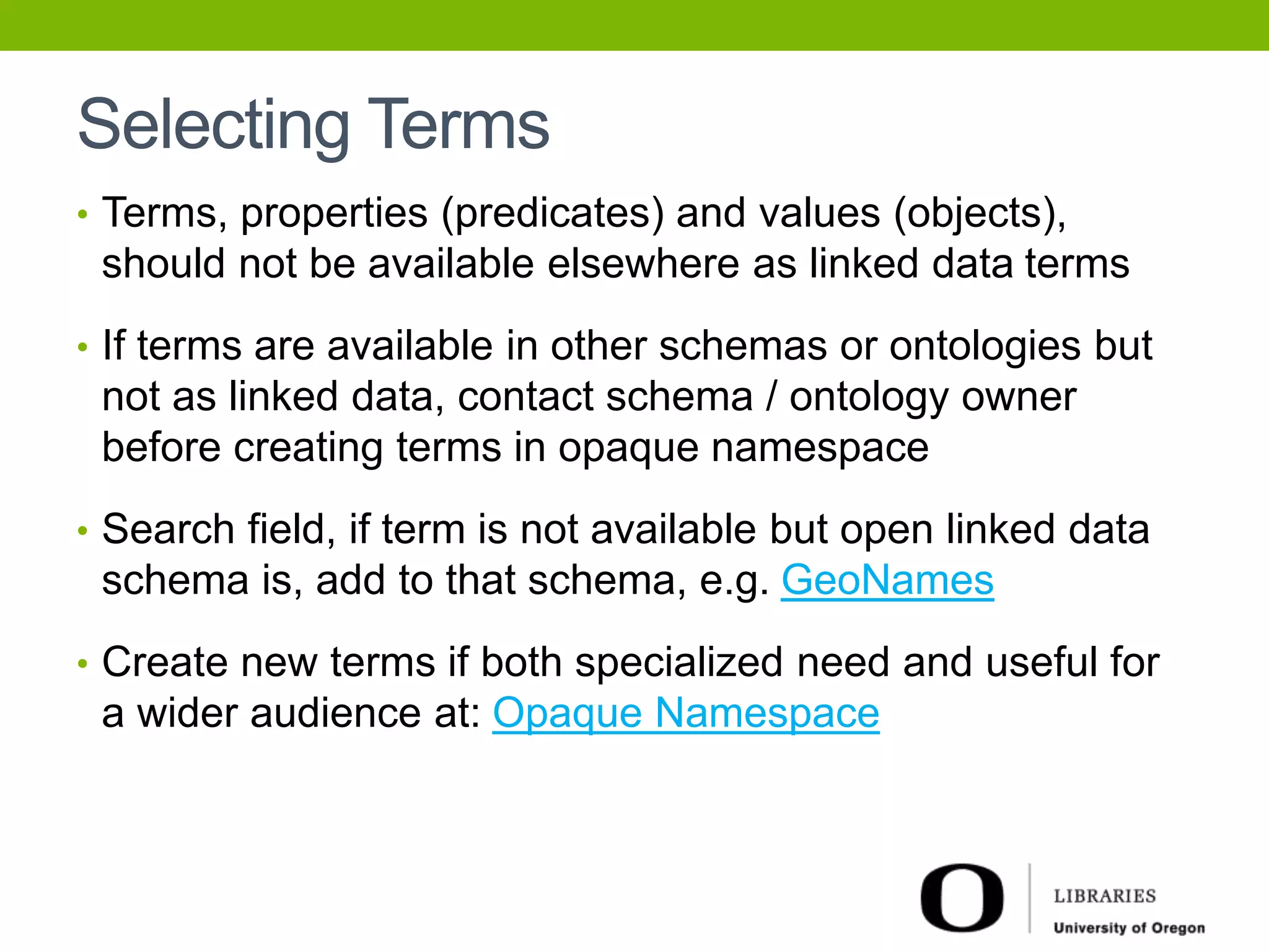 Selecting Terms 
• Terms, properties (predicates) and values (objects), 
should not be available elsewhere as linked data terms 
• If terms are available in other schemas or ontologies but 
not as linked data, contact schema / ontology owner 
before creating terms in opaque namespace 
• Search field, if term is not available but open linked data 
schema is, add to that schema, e.g. GeoNames 
• Create new terms if both specialized need and useful for 
a wider audience at: Opaque Namespace 
 