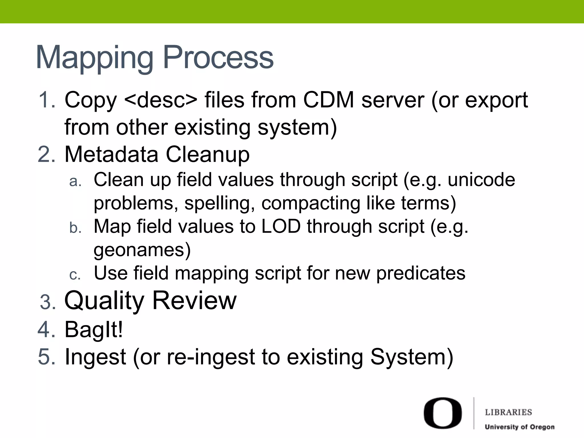 Mapping Process 
1. Copy <desc> files from CDM server (or export 
from other existing system) 
2. Metadata Cleanup 
a. Clean up field values through script (e.g. unicode 
problems, spelling, compacting like terms) 
b. Map field values to LOD through script (e.g. 
geonames) 
c. Use field mapping script for new predicates 
3. Quality Review 
4. BagIt! 
5. Ingest (or re-ingest to existing System) 
 