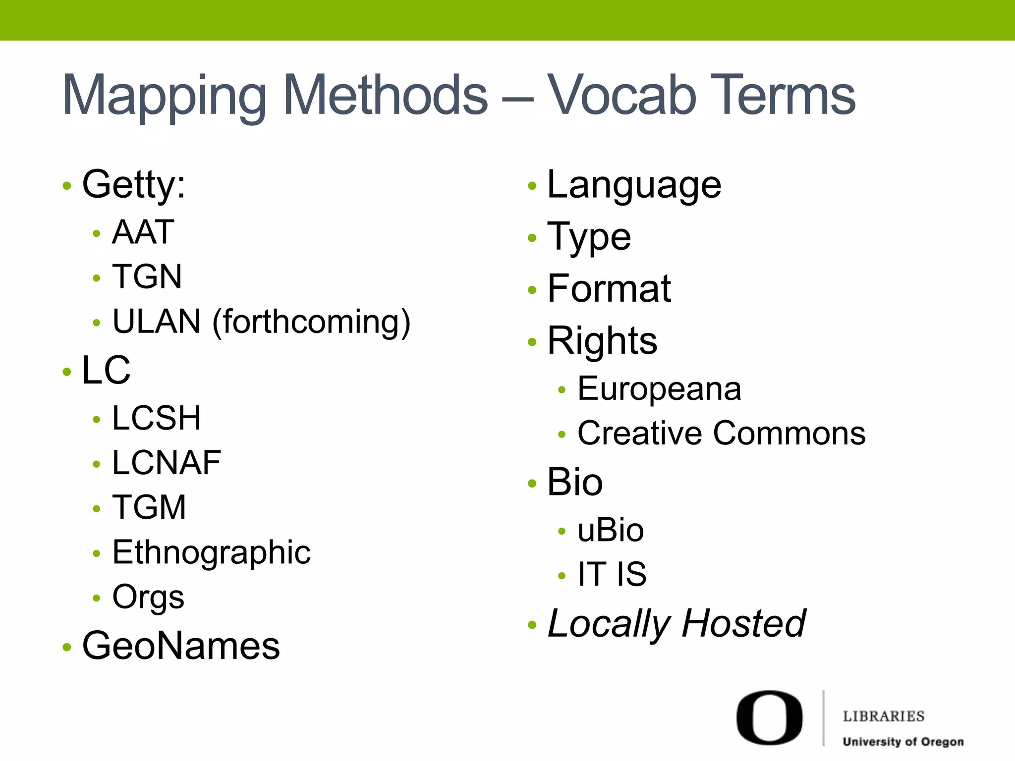 Mapping Methods – Vocab Terms 
• Getty: 
• AAT 
• TGN 
• ULAN (forthcoming) 
• LC 
• LCSH 
• LCNAF 
• TGM 
• Ethnographic 
• Orgs 
• GeoNames 
• Language 
• Type 
• Format 
• Rights 
• Europeana 
• Creative Commons 
• Bio 
• uBio 
• IT IS 
• Locally Hosted 
 