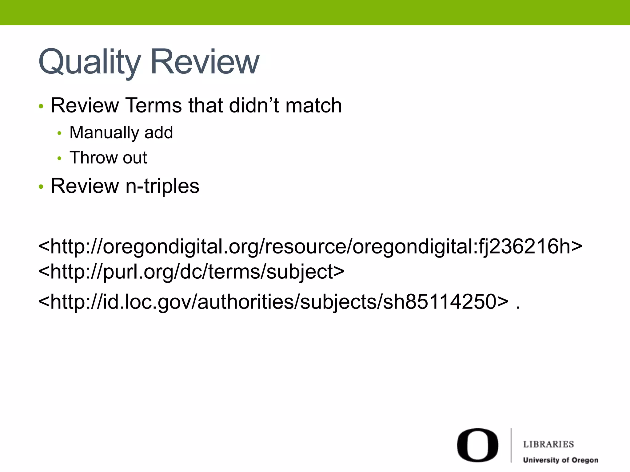 Quality Review 
• Review Terms that didn’t match 
• Manually add 
• Throw out 
• Review n-triples 
<http://oregondigital.org/resource/oregondigital:fj236216h> 
<http://purl.org/dc/terms/subject> 
<http://id.loc.gov/authorities/subjects/sh85114250> . 
 