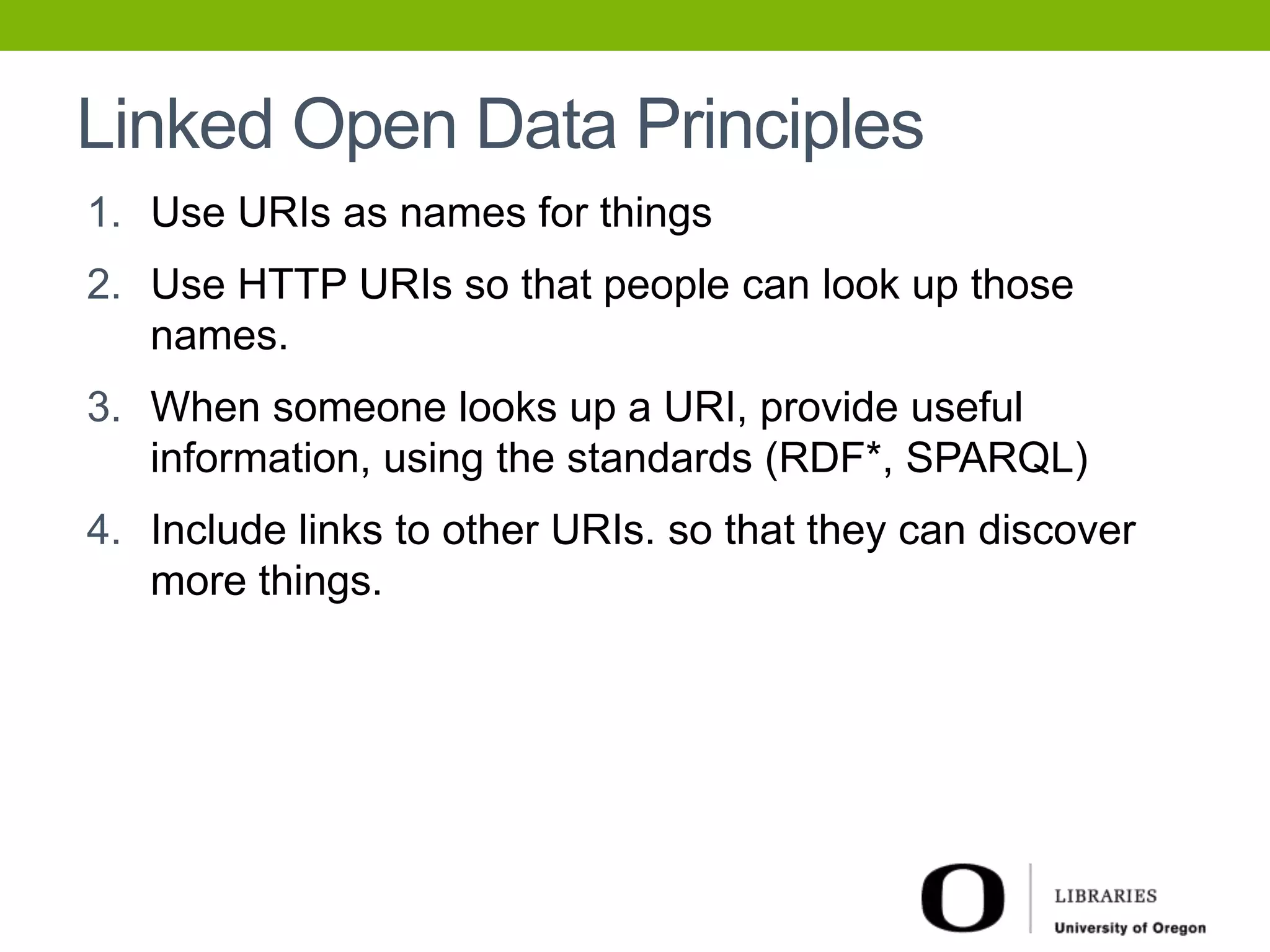Linked Open Data Principles 
1. Use URIs as names for things 
2. Use HTTP URIs so that people can look up those 
names. 
3. When someone looks up a URI, provide useful 
information, using the standards (RDF*, SPARQL) 
4. Include links to other URIs. so that they can discover 
more things. 
 