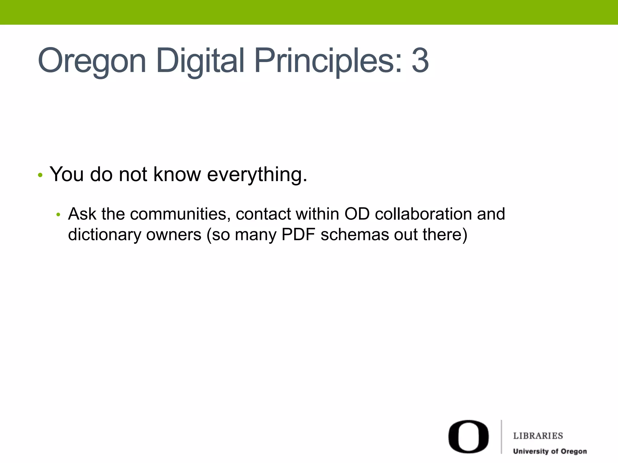 Oregon Digital Principles: 3 
• You do not know everything. 
• Ask the communities, contact within OD collaboration and 
dictionary owners (so many PDF schemas out there) 
 