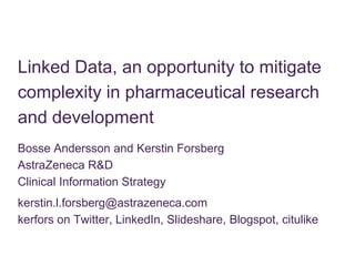 Linked Data, an opportunity to mitigate complexity in pharmaceutical research and development Bosse Andersson and Kerstin Forsberg AstraZeneca R&D Clinical Information Strategy kerstin.l.forsberg@astrazeneca.comkerfors on Twitter, LinkedIn, Slideshare, Blogspot, citulike 