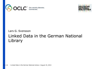 | 16 | Linked Data in the German National Library | August 19, 20131
Linked Data in the German National
Library
Lars G. Svensson
 