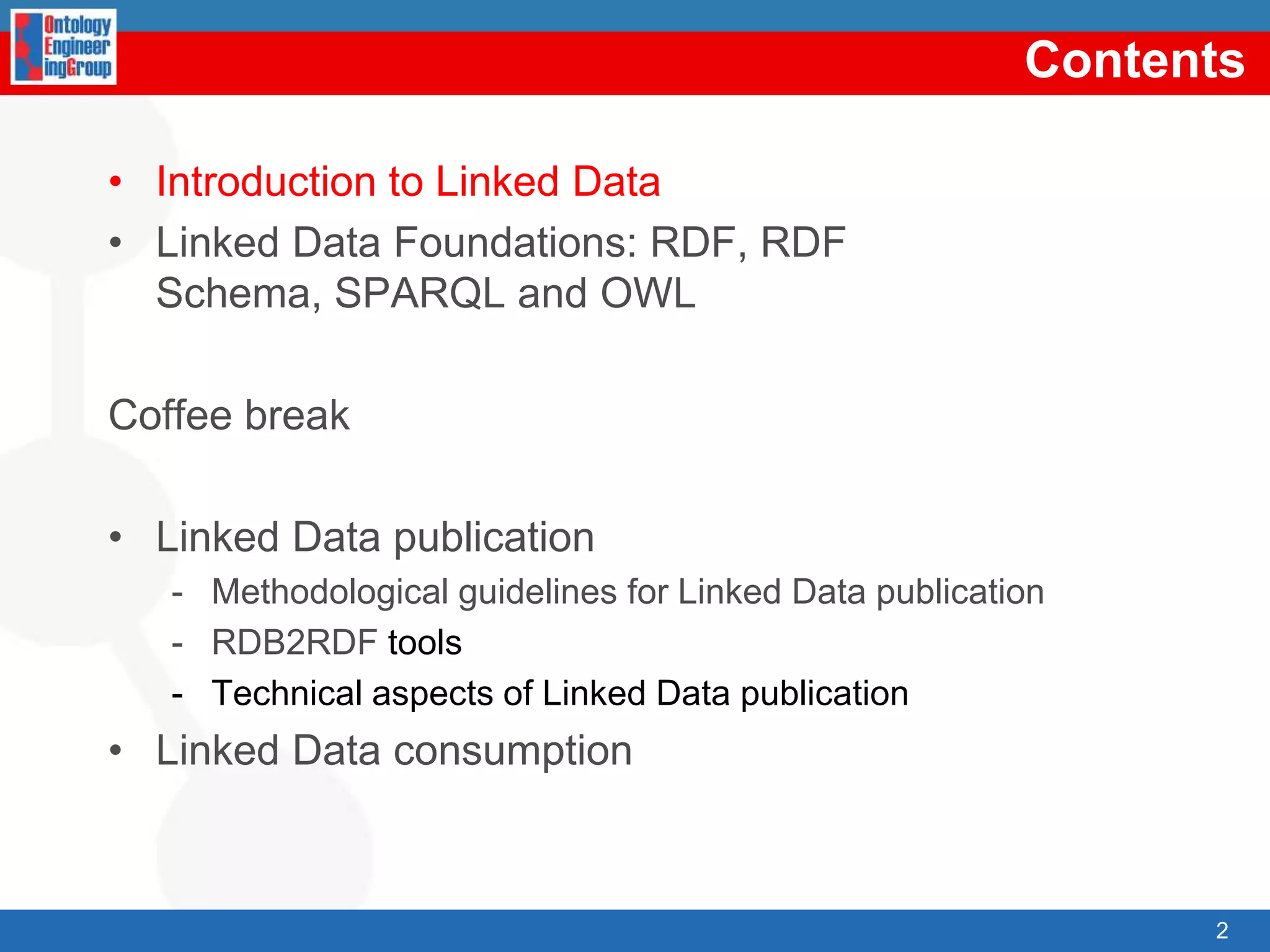 ContentsIntroductiontoLinked DataLinked Data Foundations: RDF, RDF Schema, SPARQL and OWLCoffee breakLinked Data publicationMethodologicalguidelinesforLinked Data publicationRDB2RDF toolsTechnicalaspects of Linked Data publicationLinked Data consumption2