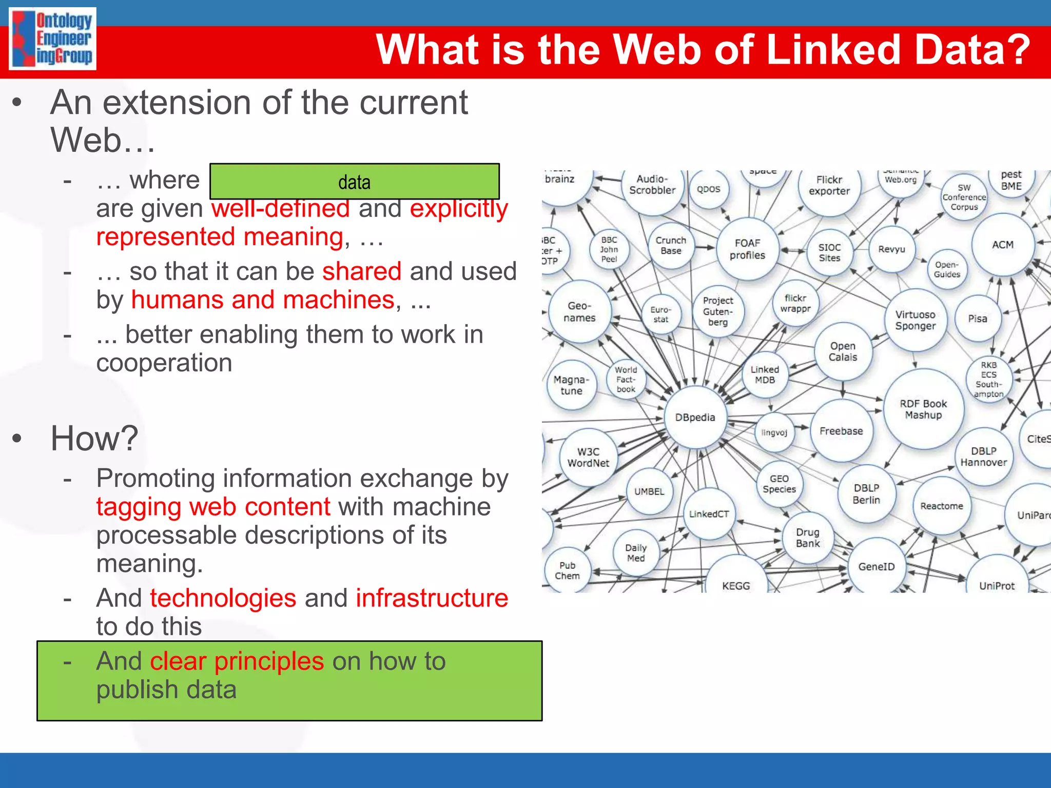 Whatisthe Web of Linked Data?An extension of the current Web…… where information and services are given well-defined and explicitly represented meaning, …… so that it can be shared and used by humans and machines, ...... better enabling them to work in cooperationHow?Promoting information exchange by tagging web content with machineprocessable descriptions of its meaning. And technologies and infrastructure to do thisAnd clear principles on how to publish datadata