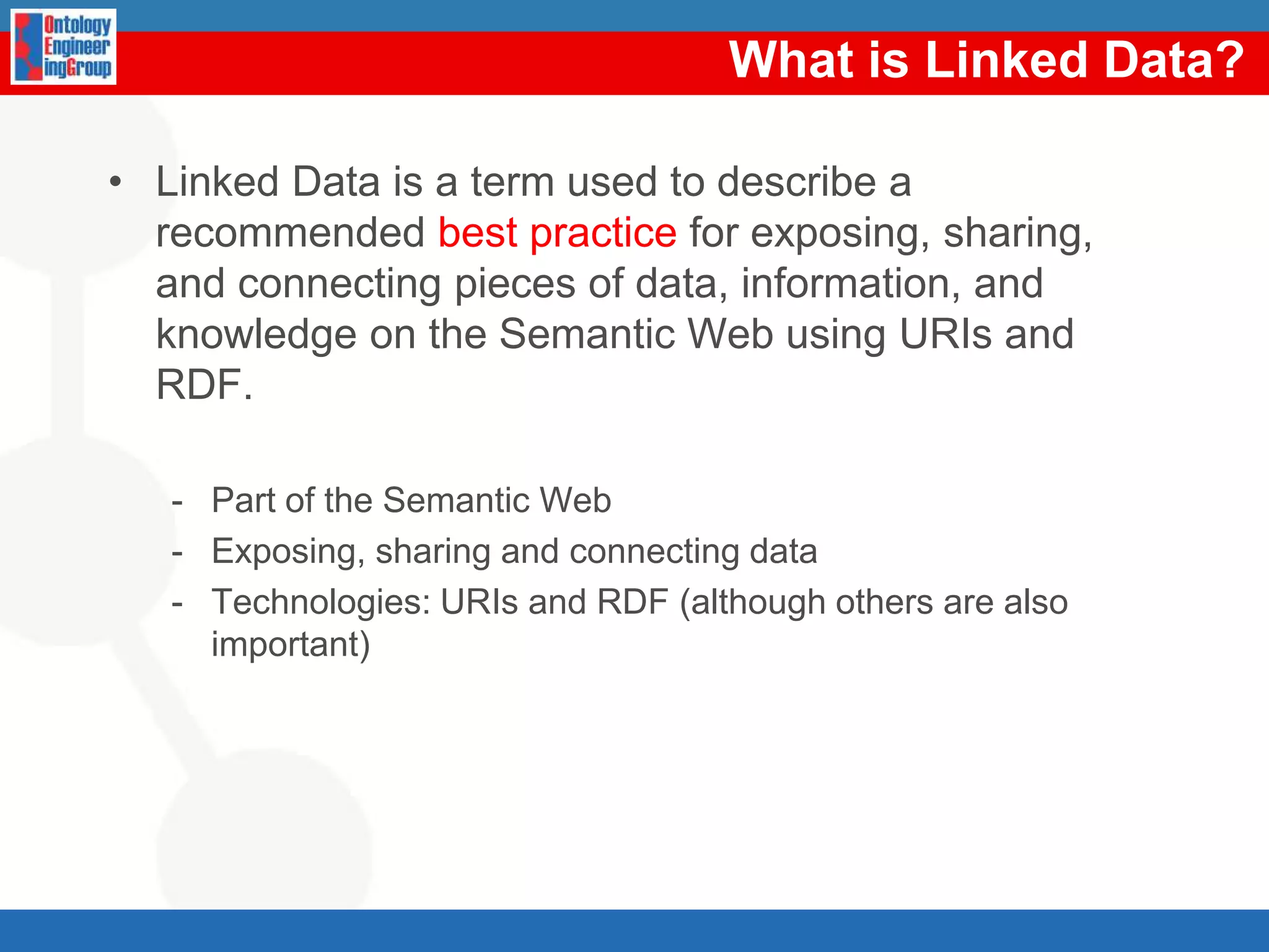 What is Linked Data?Linked Data is a term used to describe a recommended best practice for exposing, sharing, and connecting pieces of data, information, and knowledge on the Semantic Web using URIs and RDF.Part of the Semantic WebExposing, sharing and connecting dataTechnologies: URIs and RDF (although others are also important)
