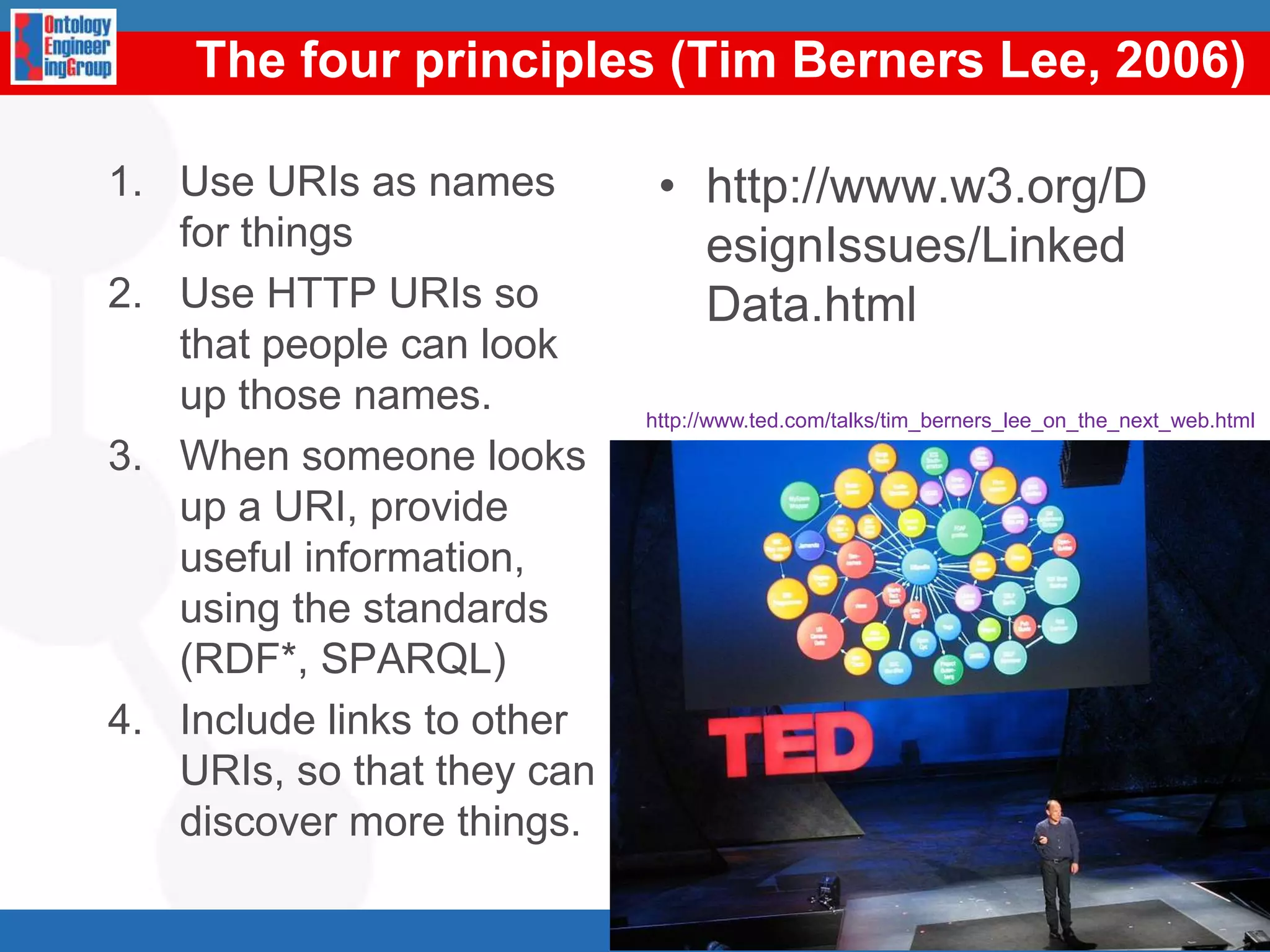 The fourprinciples (Tim Berners Lee, 2006)Use URIs as names for things Use HTTP URIs so that people can look up those names. When someone looks up a URI, provide useful information, using the standards (RDF*, SPARQL) Include links to other URIs, so that they can discover more things. http://www.w3.org/DesignIssues/LinkedData.html5http://www.ted.com/talks/tim_berners_lee_on_the_next_web.html