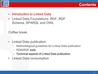 ContentsIntroductiontoLinked DataLinked Data Foundations: RDF, RDF Schema, SPARQL and OWLCoffee breakLinked Data publicationMethodologicalguidelinesforLinked Data publicationRDB2RDF toolsTechnicalaspects of Linked Data publicationLinked Data consumption2