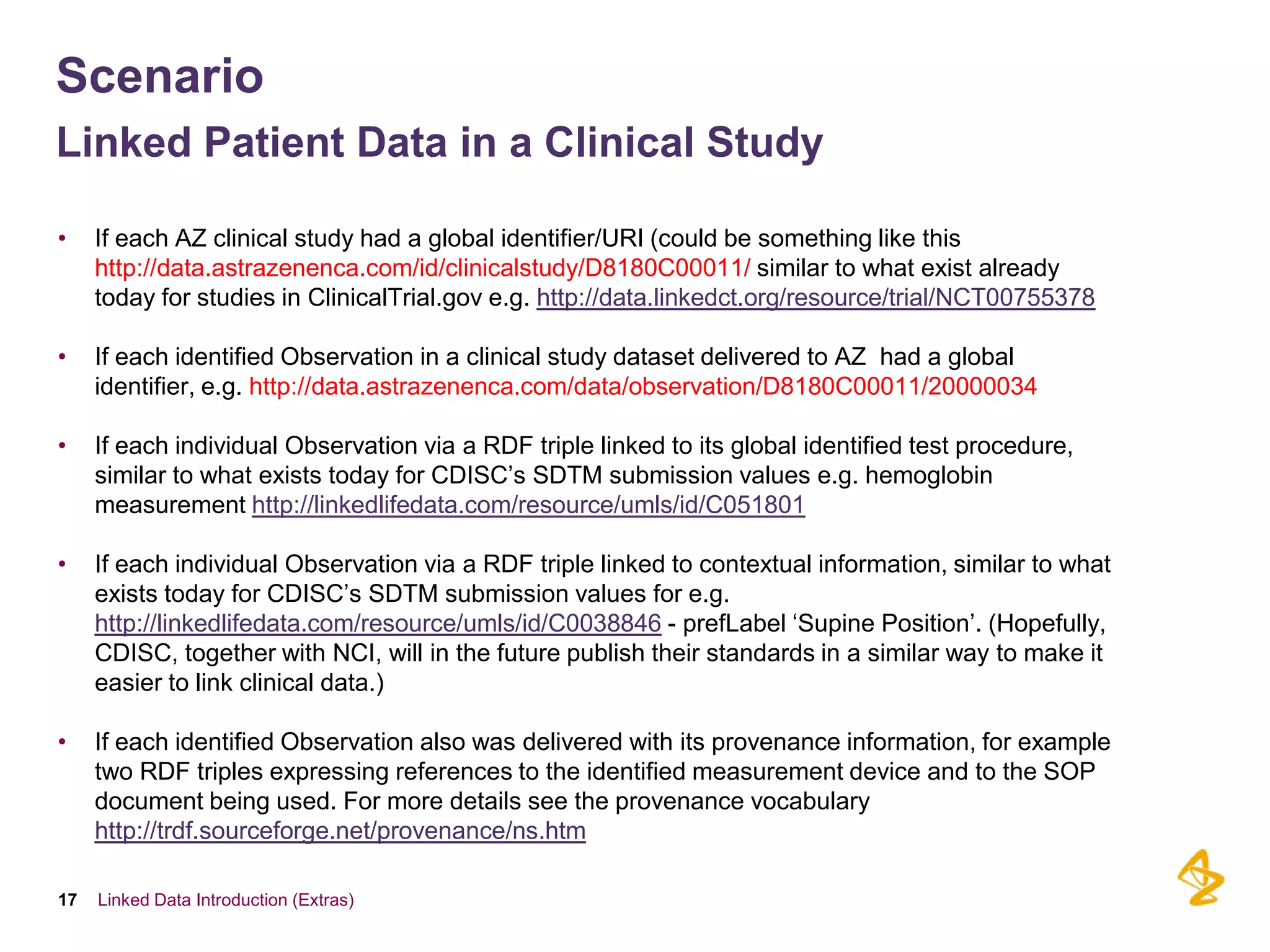 Scenario
Linked Patient Data in a Clinical Study

•    If each AZ clinical study had a global identifier/URI (could be something like this
     http://data.astrazenenca.com/id/clinicalstudy/D8180C00011/ similar to what exist already
     today for studies in ClinicalTrial.gov e.g. http://data.linkedct.org/resource/trial/NCT00755378

•    If each identified Observation in a clinical study dataset delivered to AZ had a global
     identifier, e.g. http://data.astrazenenca.com/data/observation/D8180C00011/20000034

•    If each individual Observation via a RDF triple linked to its global identified test procedure,
     similar to what exists today for CDISC’s SDTM submission values e.g. hemoglobin
     measurement http://linkedlifedata.com/resource/umls/id/C051801

•    If each individual Observation via a RDF triple linked to contextual information, similar to what
     exists today for CDISC’s SDTM submission values for e.g.
     http://linkedlifedata.com/resource/umls/id/C0038846 - prefLabel ‘Supine Position’. (Hopefully,
     CDISC, together with NCI, will in the future publish their standards in a similar way to make it
     easier to link clinical data.)

•    If each identified Observation also was delivered with its provenance information, for example
     two RDF triples expressing references to the identified measurement device and to the SOP
     document being used. For more details see the provenance vocabulary
     http://trdf.sourceforge.net/provenance/ns.htm

17   Linked Data Introduction (Extras)
 