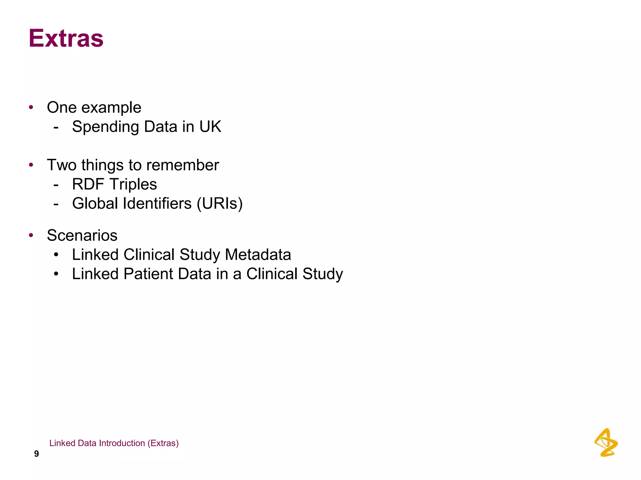 Extras

• One example
   - Spending Data in UK

• Two things to remember
   - RDF Triples
   - Global Identifiers (URIs)

• Scenarios
   • Linked Clinical Study Metadata
   • Linked Patient Data in a Clinical Study




    Linked Data Introduction (Extras)
9
 