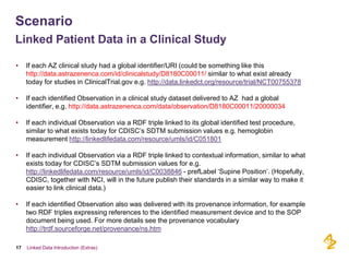 Scenario
Linked Patient Data in a Clinical Study

•    If each AZ clinical study had a global identifier/URI (could be something like this
     http://data.astrazenenca.com/id/clinicalstudy/D8180C00011/ similar to what exist already
     today for studies in ClinicalTrial.gov e.g. http://data.linkedct.org/resource/trial/NCT00755378

•    If each identified Observation in a clinical study dataset delivered to AZ had a global
     identifier, e.g. http://data.astrazenenca.com/data/observation/D8180C00011/20000034

•    If each individual Observation via a RDF triple linked to its global identified test procedure,
     similar to what exists today for CDISC’s SDTM submission values e.g. hemoglobin
     measurement http://linkedlifedata.com/resource/umls/id/C051801

•    If each individual Observation via a RDF triple linked to contextual information, similar to what
     exists today for CDISC’s SDTM submission values for e.g.
     http://linkedlifedata.com/resource/umls/id/C0038846 - prefLabel ‘Supine Position’. (Hopefully,
     CDISC, together with NCI, will in the future publish their standards in a similar way to make it
     easier to link clinical data.)

•    If each identified Observation also was delivered with its provenance information, for example
     two RDF triples expressing references to the identified measurement device and to the SOP
     document being used. For more details see the provenance vocabulary
     http://trdf.sourceforge.net/provenance/ns.htm

17   Linked Data Introduction (Extras)
 