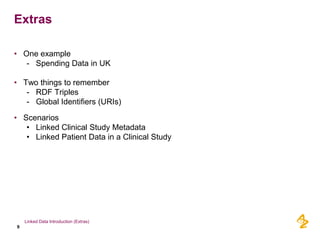 Extras

• One example
   - Spending Data in UK

• Two things to remember
   - RDF Triples
   - Global Identifiers (URIs)

• Scenarios
   • Linked Clinical Study Metadata
   • Linked Patient Data in a Clinical Study




    Linked Data Introduction (Extras)
9
 