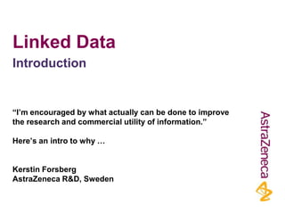 Linked Data
Introduction


“I’m encouraged by what actually can be done to improve
the research and commercial utility of information.”

Here’s an intro to why …


Kerstin Forsberg
AstraZeneca R&D, Sweden
 