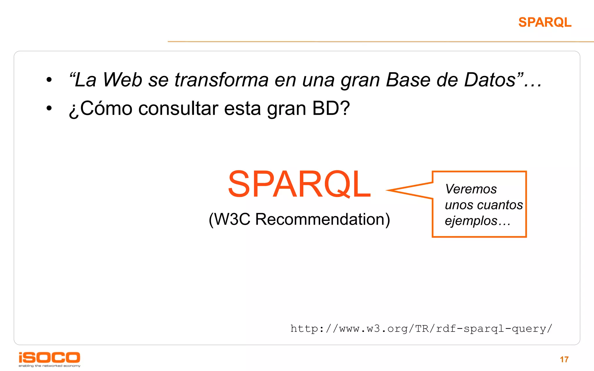 SPARQL



• “La Web se transforma en una gran Base de Datos”…
• ¿Cómo consultar esta gran BD?



                  SPARQL                       Veremos
                                               unos cuantos
                (W3C Recommendation)           ejemplos…




                         http://www.w3.org/TR/rdf-sparql-query/

                                                                  17
 
