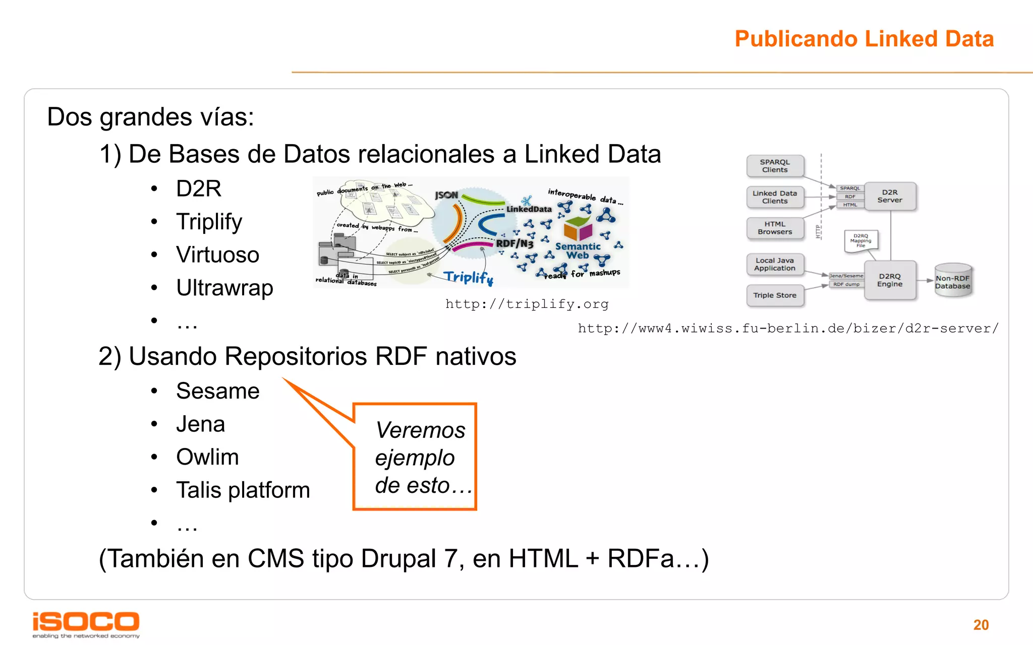 Publicando Linked Data


Dos grandes vías:
    1) De Bases de Datos relacionales a Linked Data
        •   D2R
        •   Triplify
        •   Virtuoso
        •   Ultrawrap
                                  http://triplify.org
        •   …                                    http://www4.wiwiss.fu-berlin.de/bizer/d2r-server/

    2) Usando Repositorios RDF nativos
        •   Sesame
        •   Jena             Veremos
        •   Owlim            ejemplo
        •   Talis platform   de esto…
        •   …
    (También en CMS tipo Drupal 7, en HTML + RDFa…)

                                                                                              20
 