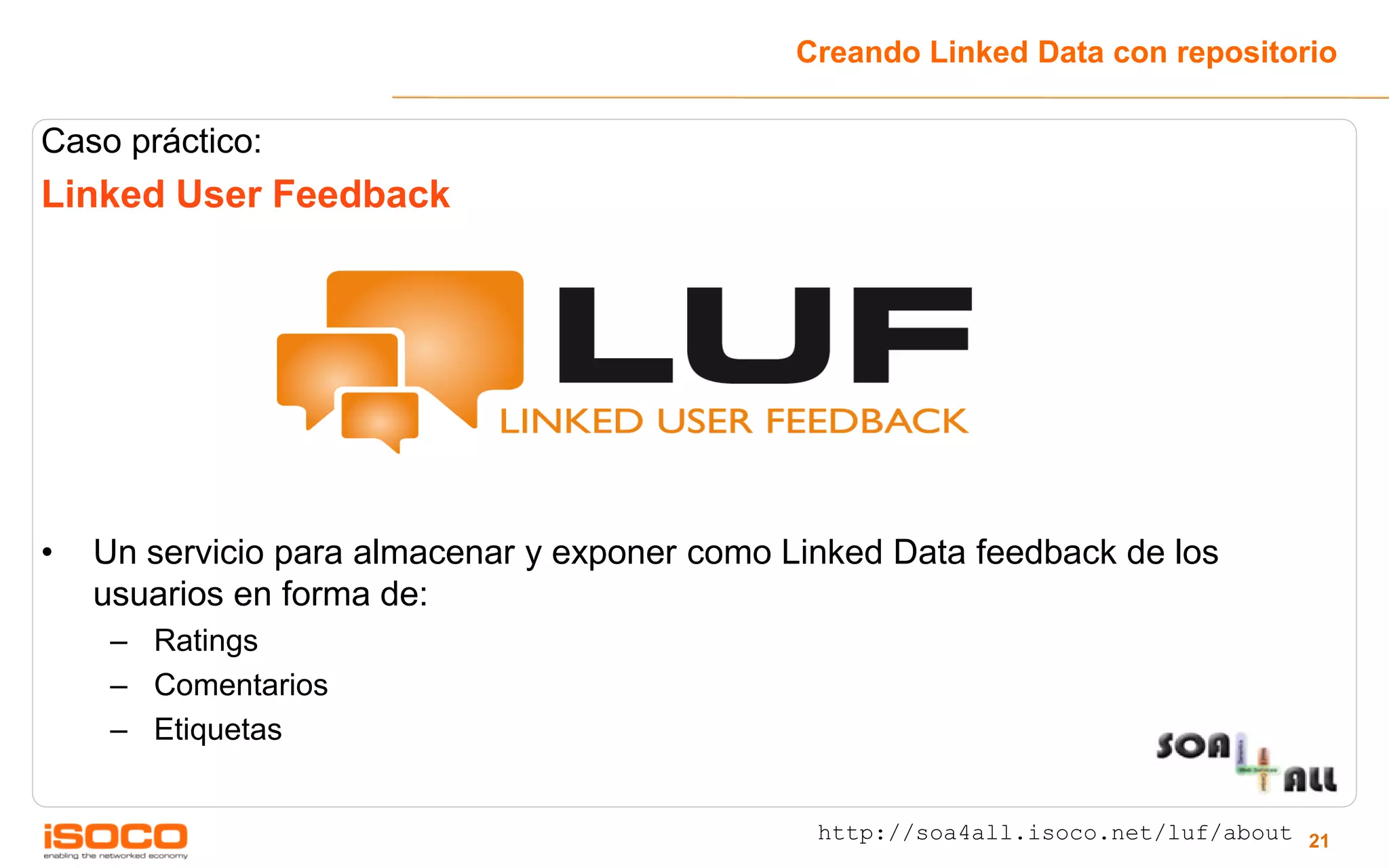 Creando Linked Data con repositorio

Caso práctico:
Linked User Feedback




•   Un servicio para almacenar y exponer como Linked Data feedback de los
    usuarios en forma de:
     – Ratings
     – Comentarios
     – Etiquetas


                                                http://soa4all.isoco.net/luf/about 21
 