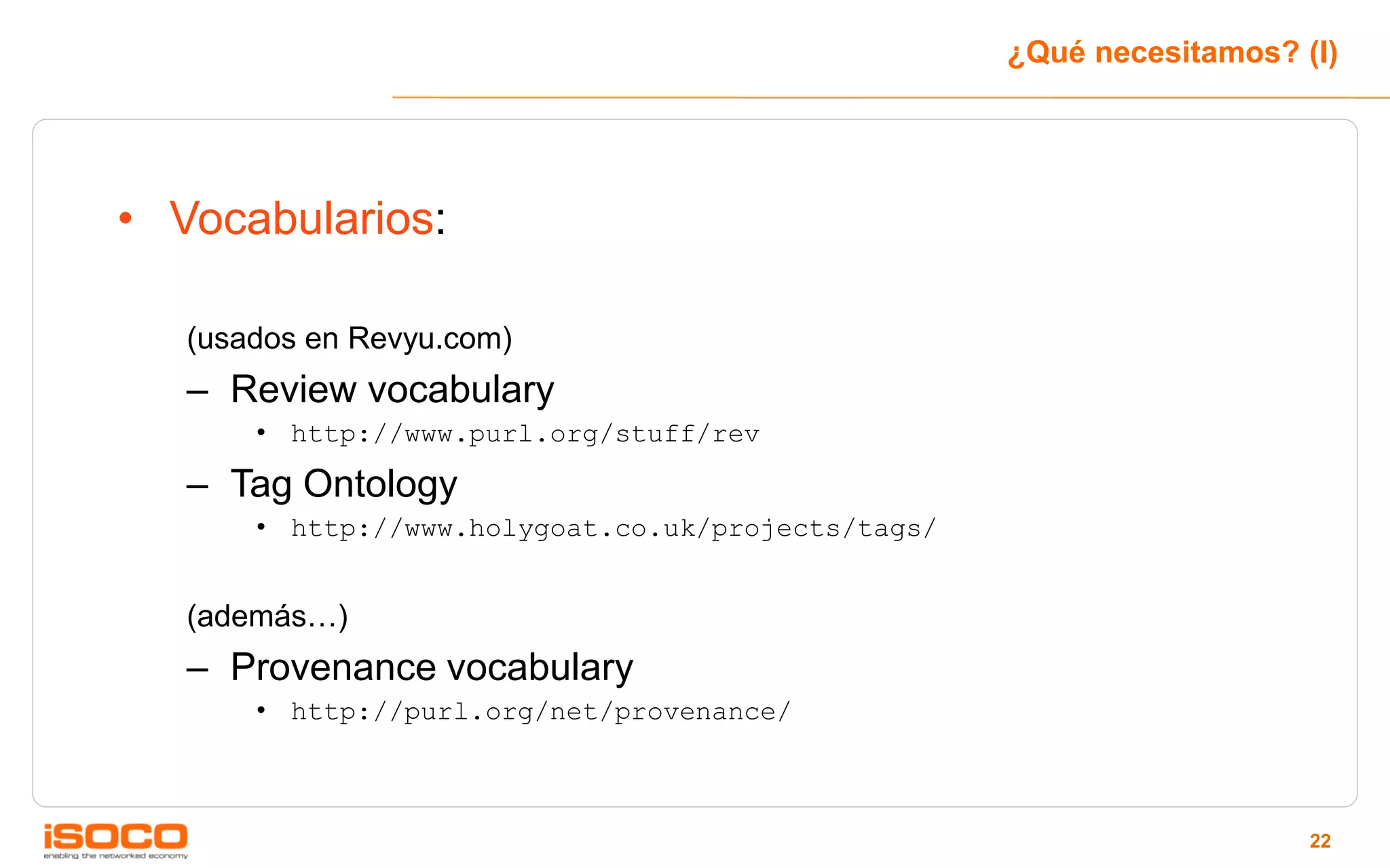 ¿Qué necesitamos? (I)




• Vocabularios:

   (usados en Revyu.com)
   – Review vocabulary
       • http://www.purl.org/stuff/rev

   – Tag Ontology
       • http://www.holygoat.co.uk/projects/tags/


   (además…)
   – Provenance vocabulary
       • http://purl.org/net/provenance/



                                                                       22
 