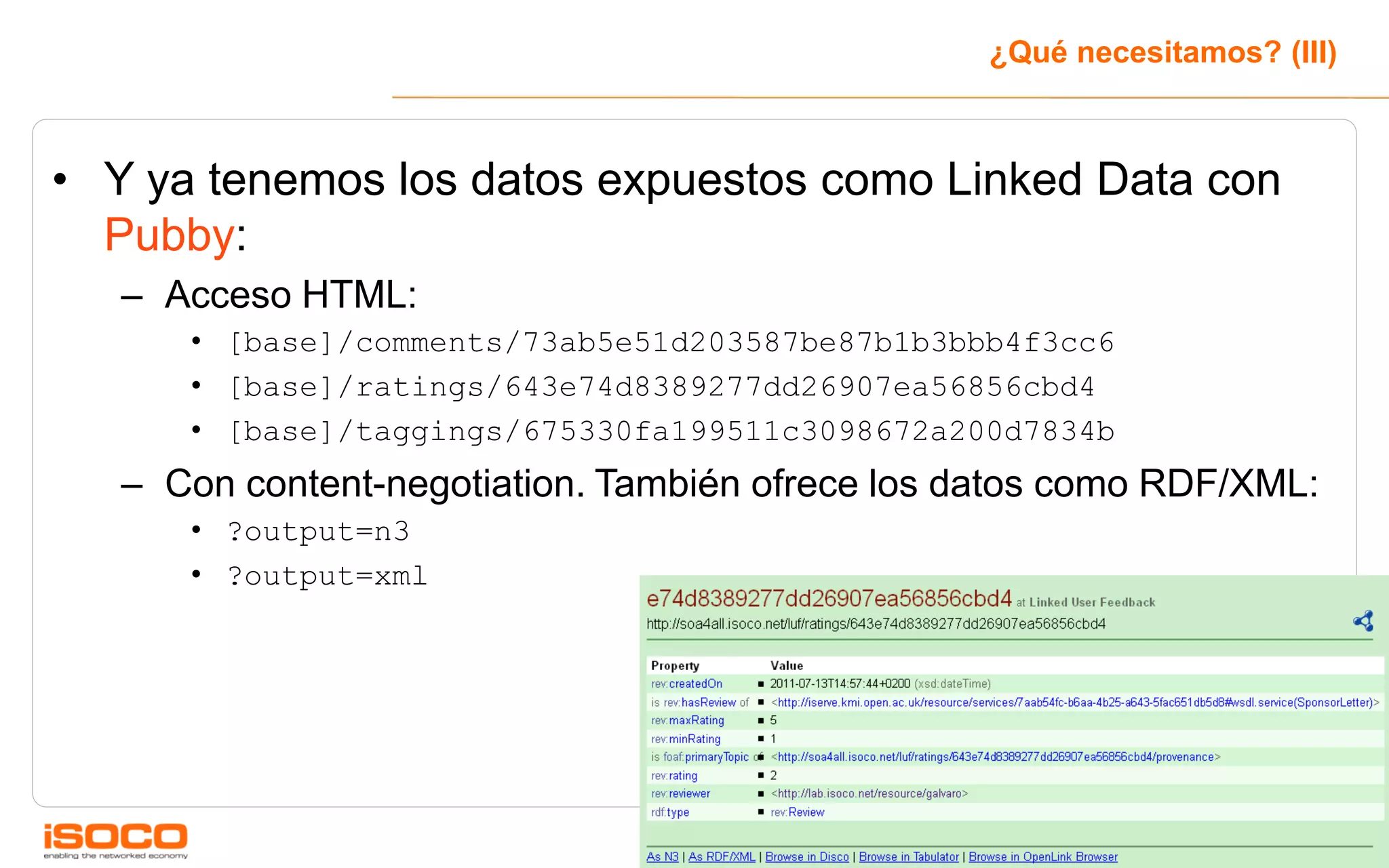 ¿Qué necesitamos? (III)



• Y ya tenemos los datos expuestos como Linked Data con
  Pubby:
   – Acceso HTML:
      • [base]/comments/73ab5e51d203587be87b1b3bbb4f3cc6
      • [base]/ratings/643e74d8389277dd26907ea56856cbd4
      • [base]/taggings/675330fa199511c3098672a200d7834b
   – Con content-negotiation. También ofrece los datos como RDF/XML:
      • ?output=n3
      • ?output=xml




                                                                       27
 