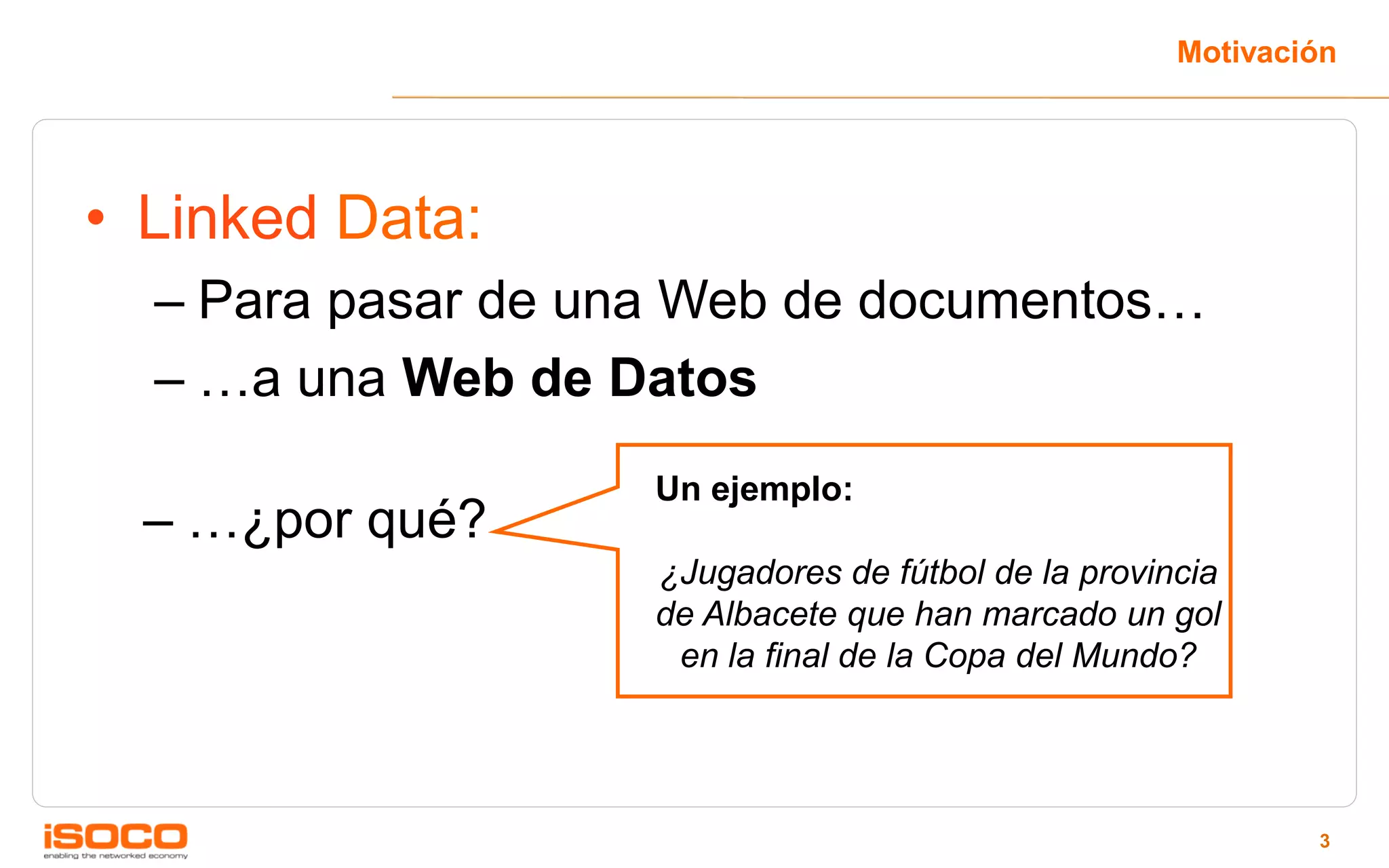 Motivación




• Linked Data:
  – Para pasar de una Web de documentos…
  – …a una Web de Datos
                    Un ejemplo:
  – …¿por qué?
                    ¿Jugadores de fútbol de la provincia
                    de Albacete que han marcado un gol
                     en la final de la Copa del Mundo?




                                                             3
 