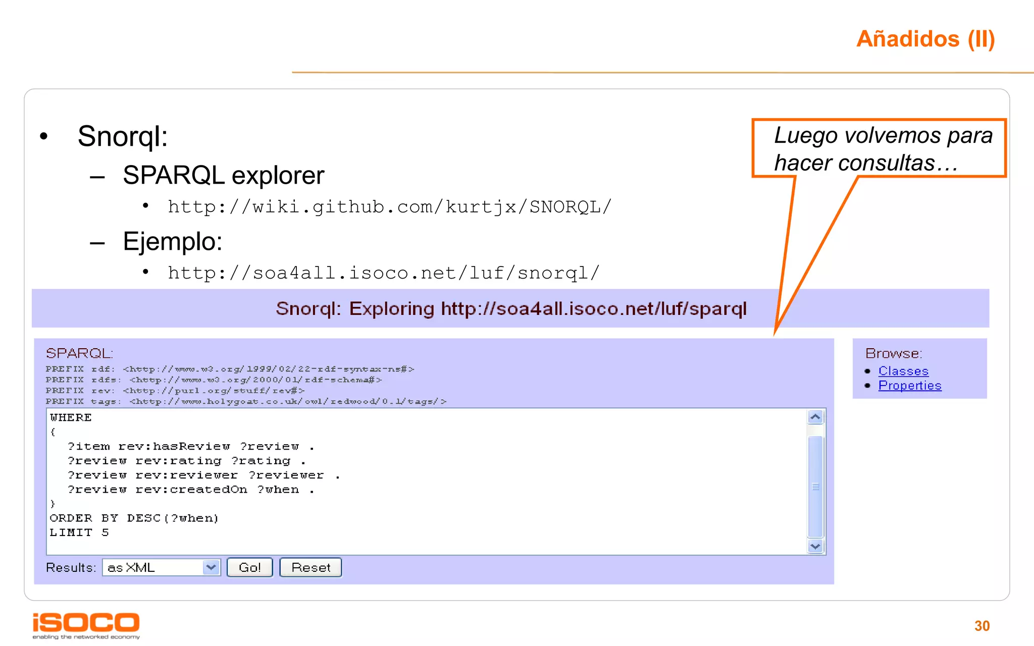 Añadidos (II)



• Snorql:                                        Luego volvemos para
                                                 hacer consultas…
   – SPARQL explorer
       • http://wiki.github.com/kurtjx/SNORQL/
   – Ejemplo:
       • http://soa4all.isoco.net/luf/snorql/




                                                                   30
 