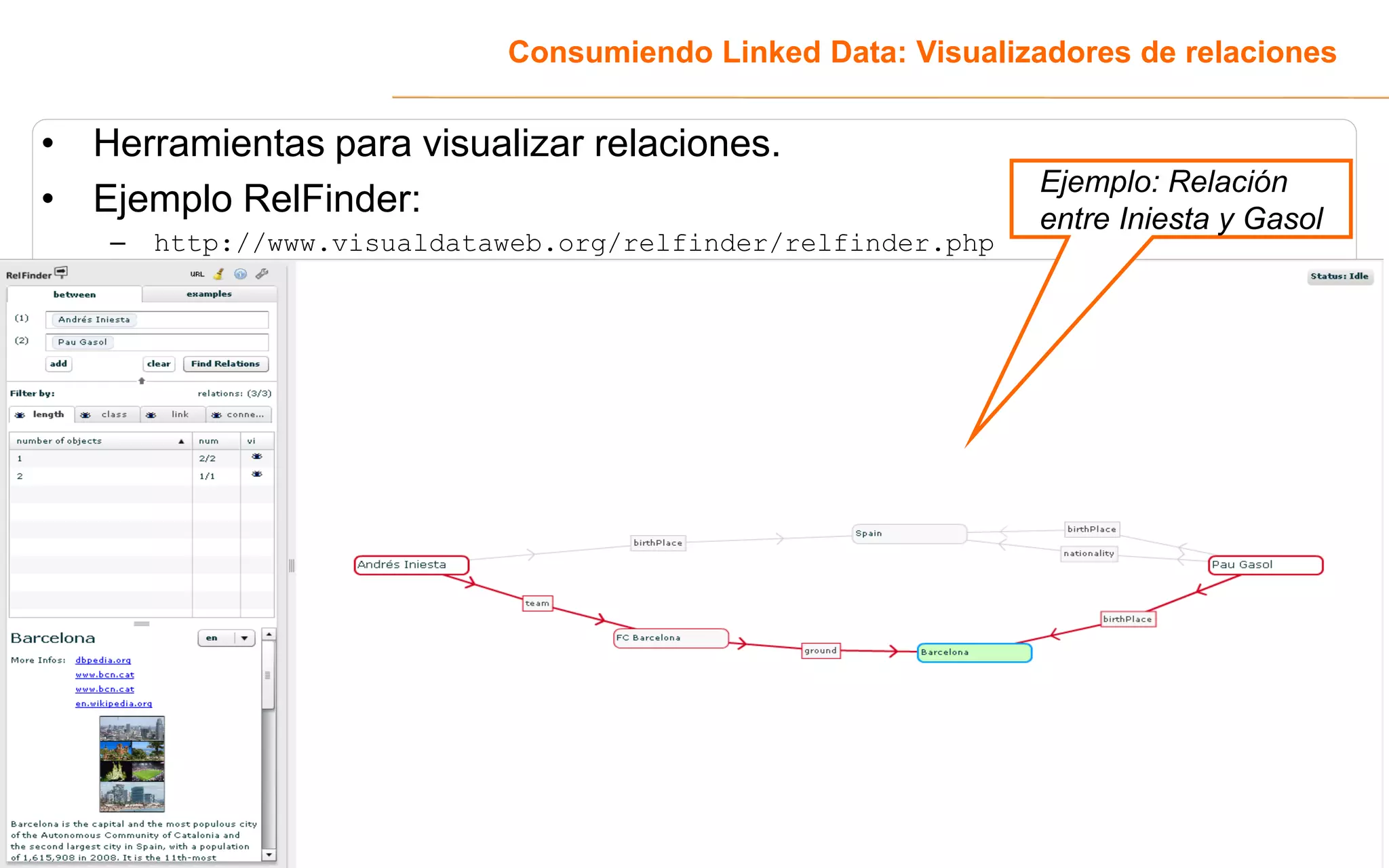 Consumiendo Linked Data: Visualizadores de relaciones


• Herramientas para visualizar relaciones.
                                                              Ejemplo: Relación
• Ejemplo RelFinder:                                          entre Iniesta y Gasol
   –   http://www.visualdataweb.org/relfinder/relfinder.php




                                                                                 33
 