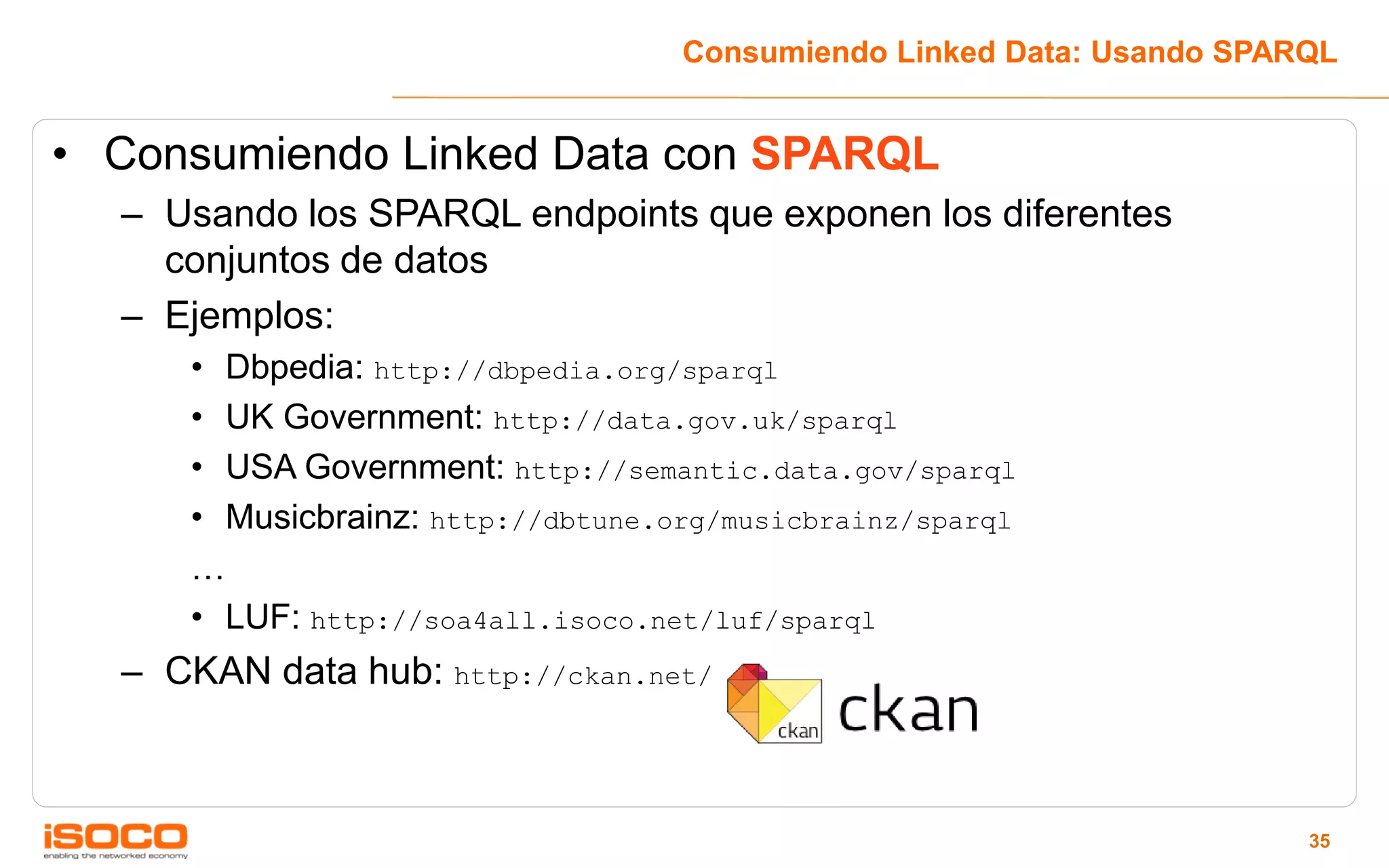 Consumiendo Linked Data: Usando SPARQL


• Consumiendo Linked Data con SPARQL
  – Usando los SPARQL endpoints que exponen los diferentes
    conjuntos de datos
  – Ejemplos:
     • Dbpedia: http://dbpedia.org/sparql
     • UK Government: http://data.gov.uk/sparql
     • USA Government: http://semantic.data.gov/sparql
     • Musicbrainz: http://dbtune.org/musicbrainz/sparql
     …
     • LUF: http://soa4all.isoco.net/luf/sparql
  – CKAN data hub: http://ckan.net/



                                                                       35
 