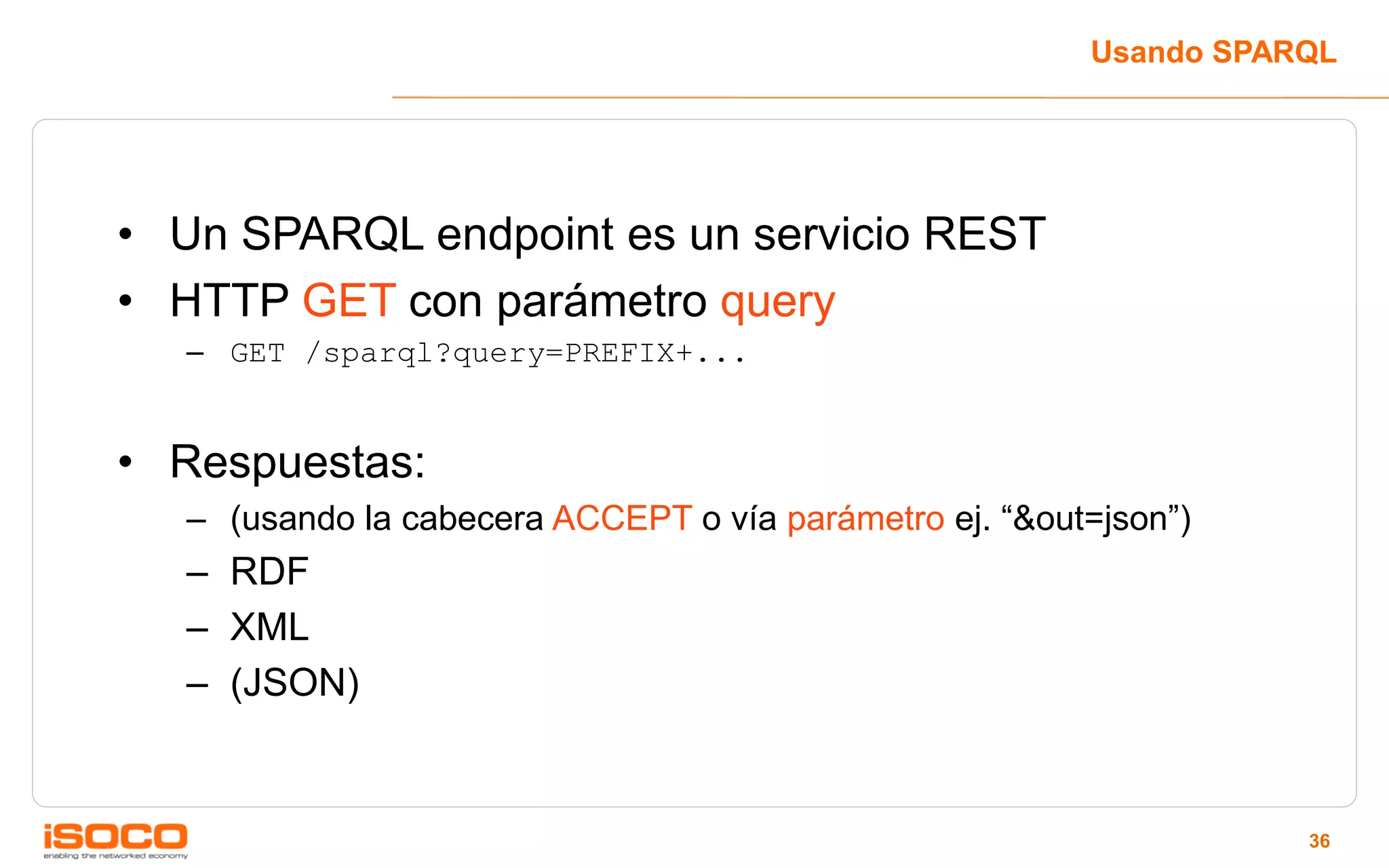 Usando SPARQL




• Un SPARQL endpoint es un servicio REST
• HTTP GET con parámetro query
  – GET /sparql?query=PREFIX+...


• Respuestas:
  – (usando la cabecera ACCEPT o vía parámetro ej. “&out=json”)
  – RDF
  – XML
  – (JSON)


                                                                   36
 