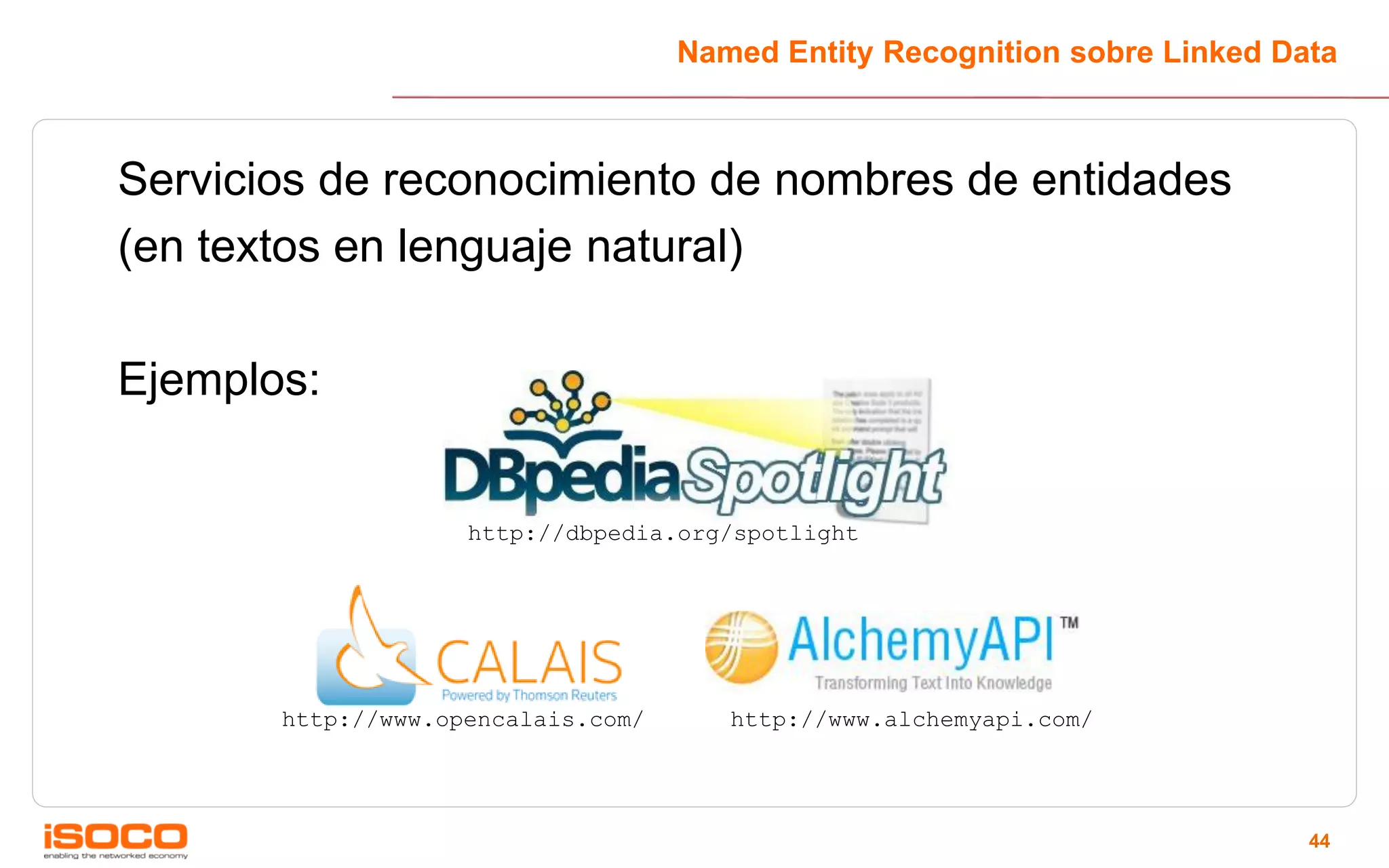 Named Entity Recognition sobre Linked Data



Servicios de reconocimiento de nombres de entidades
(en textos en lenguaje natural)

Ejemplos:


                    http://dbpedia.org/spotlight




       http://www.opencalais.com/      http://www.alchemyapi.com/




                                                                            44
 